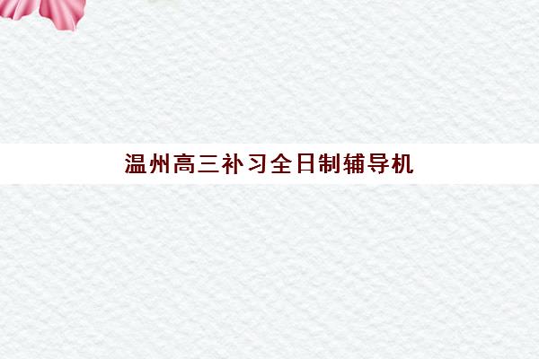 温州高三补习全日制辅导机构排行榜最新榜单如何查询？2025年十大优质机构深度解析与择校指南