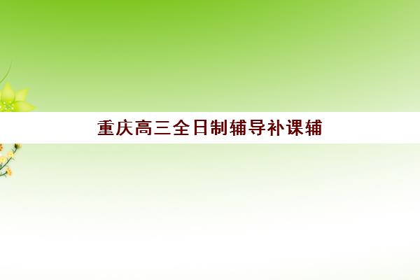 重庆高三全日制辅导补课辅导机构排行榜最新如何查询？2023年权威TOP5榜单、择校技巧与备考全攻略