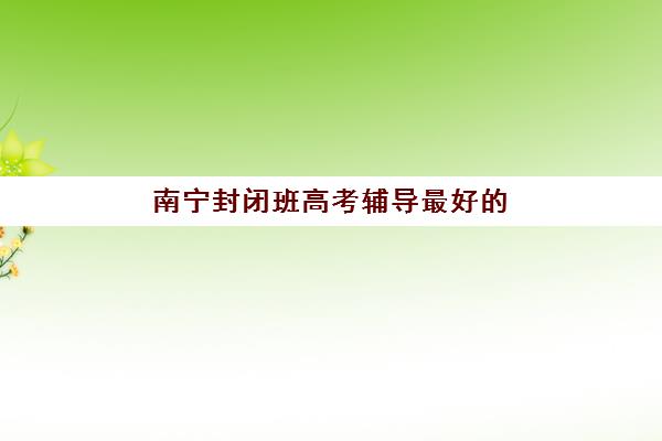 南宁封闭班高考辅导最好的培训机构排名如何？2025年十大权威榜单与择校全攻略