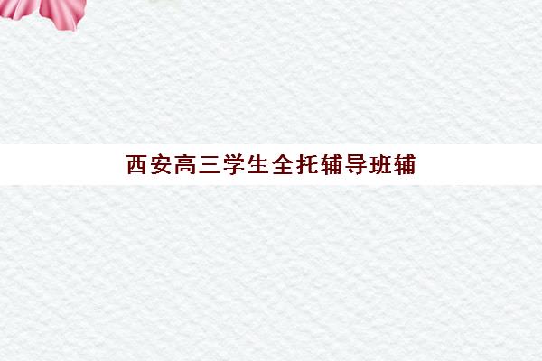 西安高三学生全托辅导班辅导培训机构哪家好？2025年最新权威TOP10排名、科学择校策略与成功案例深度解析