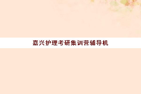 嘉兴护理考研集训营辅导机构最新排行榜如何选择？2025年权威排名与择校全指南
