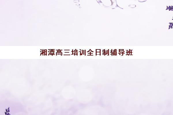 湘潭高三培训全日制辅导班有哪些机构好？2025年最新排名前十、各校特色与科学择校全指南