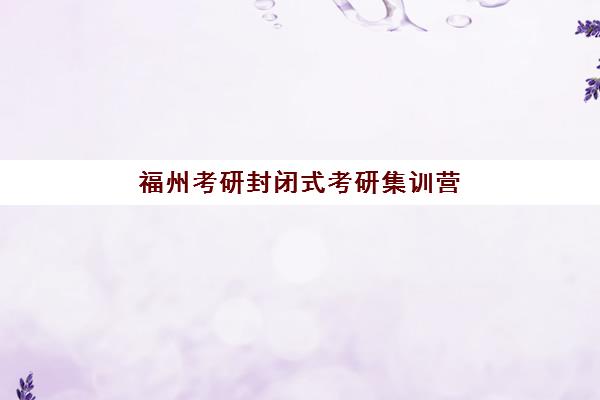 福州考研封闭式考研集训营2025辅导班哪个好？最新排名前十榜单、各校特色解析与科学择校全指南