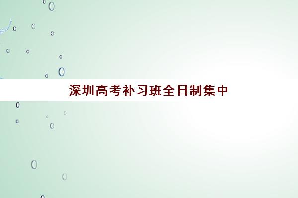 深圳高考补习班全日制集中训练营在哪报名？2025年最新报名指南与机构选择全攻略
