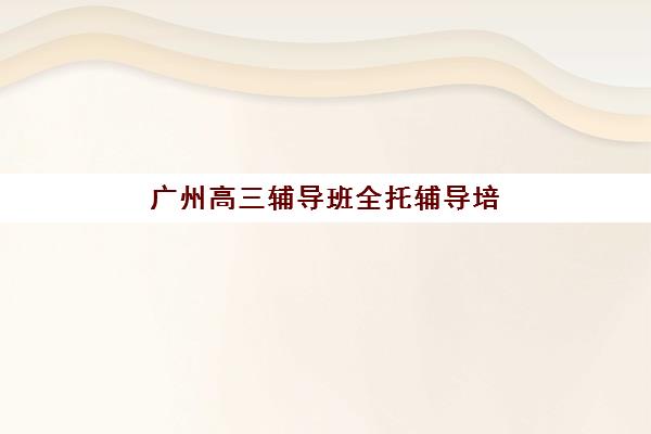 广州高三辅导班全托辅导培训排名第一的学校如何选择？2025年最新实力机构排名与择校全指南