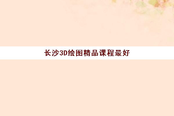 长沙3D绘图精品课程最好辅导学校有哪些？2025年最新权威排名与科学择校全攻略指南