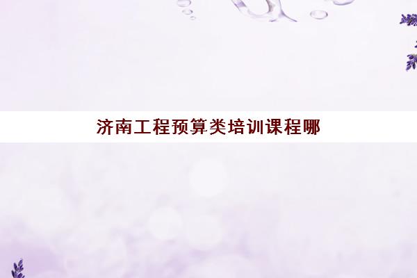 济南工程预算类培训课程哪家强？2025年五大机构用户推荐榜与择校指南