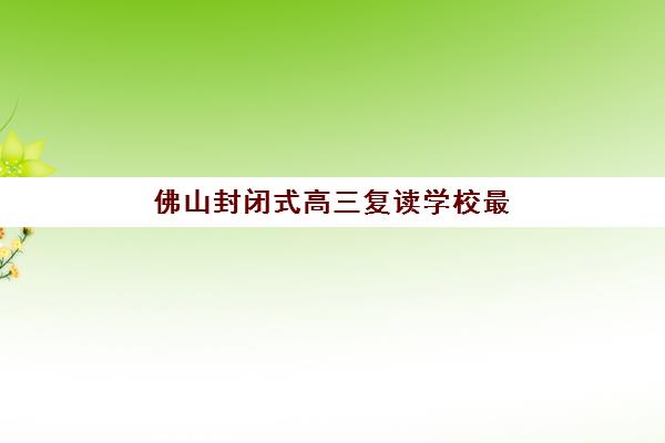 佛山封闭式高三复读学校最好辅导学校是哪个？2025年最新权威推荐、择校标准与成功案例全解析