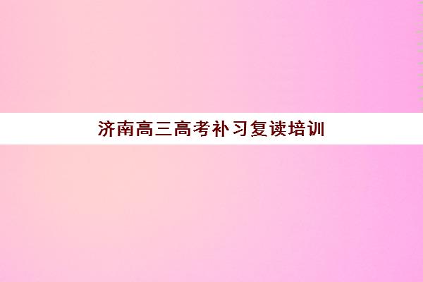 济南高三高考补习复读培训班哪个比较好？2025年最新排名对比、择校指南与成功案例解析