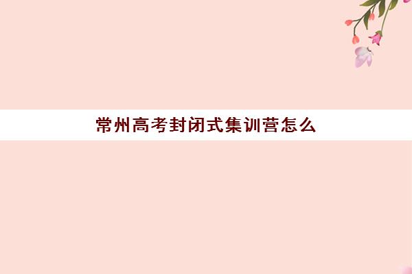 常州高考封闭式集训营怎么样？2025年精选机构对比与实战效果深度解析