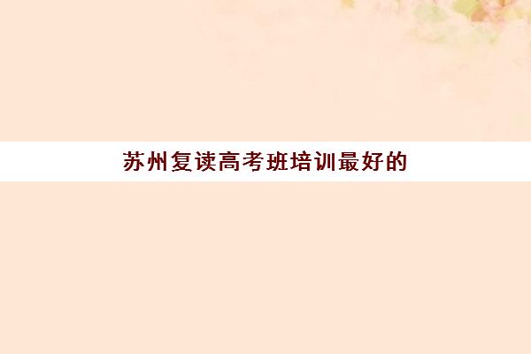 苏州复读高考班培训最好的培训机构排名如何查询？2025年最新权威榜单、择校指南与避坑全攻略