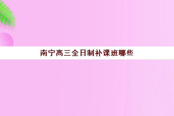南宁高三全日制补课班哪些机构厉害？2025年十大培训机构排名与择校攻略