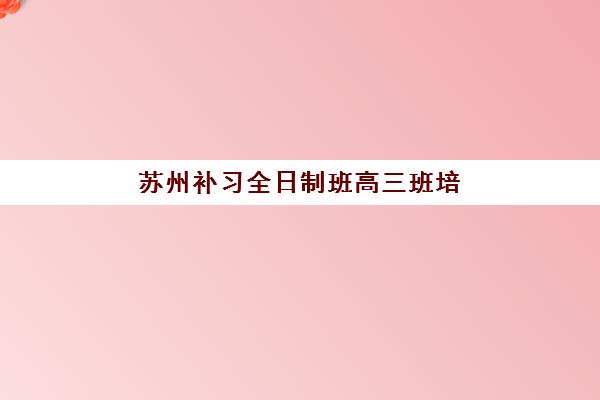 苏州补习全日制班高三班培训机构哪家好一点？2025年最新五大机构排名与择校全攻略