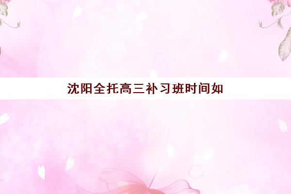 沈阳全托高三补习班时间如何规划？2025年高考考试时间表与高效备考全攻略