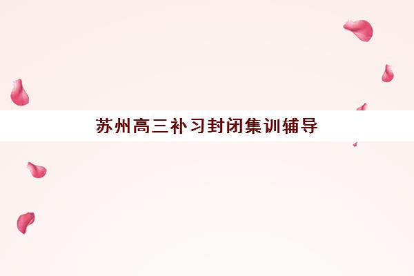 苏州高三补习封闭集训辅导机构那家比较好？2025年最新十大排名与科学择校全攻略