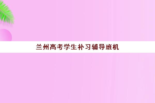 兰州高考学生补习辅导班机构服务透明度报告如何获取？2025年最新十大机构透明化对比与家长避坑全攻略