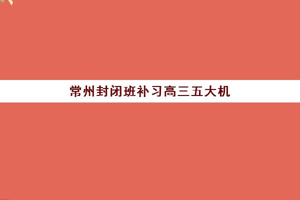 常州封闭班补习高三五大机构竞争力如何？2025年最新综合评测与择校策略解析
