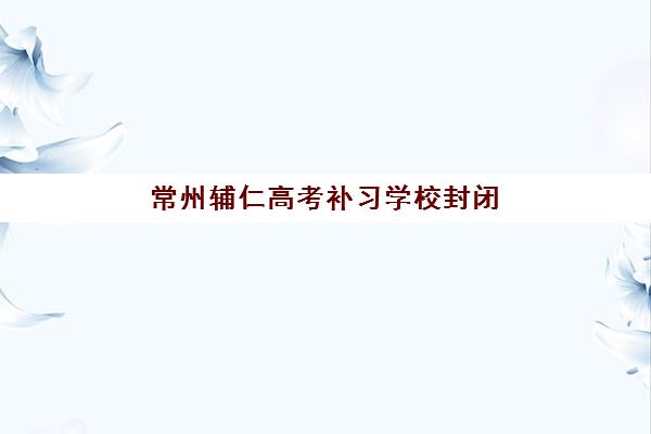 常州辅仁高考补习学校封闭学校有哪些学校？2023年最新名单详情、各校特色解析与科学择校指南