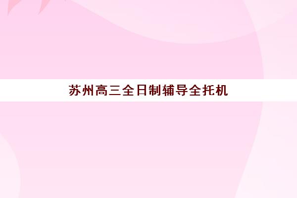 苏州高三全日制辅导全托机构预报名时间2026，如何选择适合的封闭集训班与报名流程详解