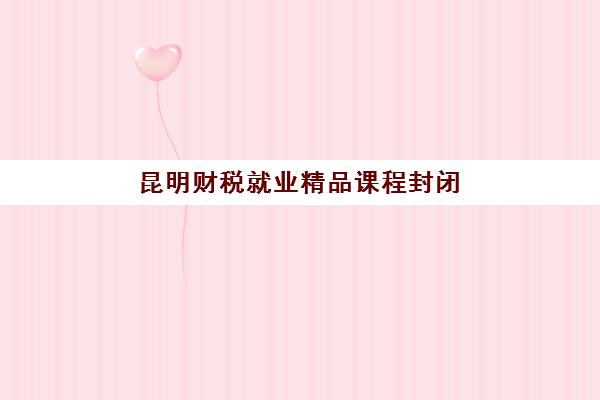 昆明财税就业精品课程封闭式集训营有哪些地方好？2025年最新课程安排与校区选择全指南