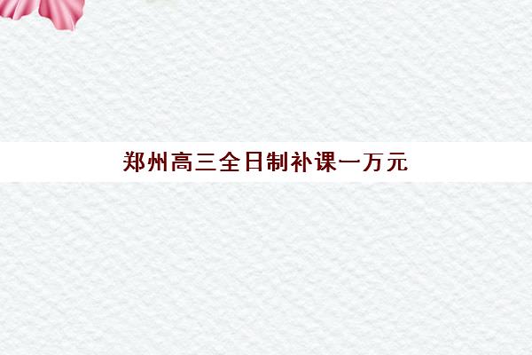 郑州高三全日制补课一万元左右怎么选？2025年五大高性价比辅导班详细对比