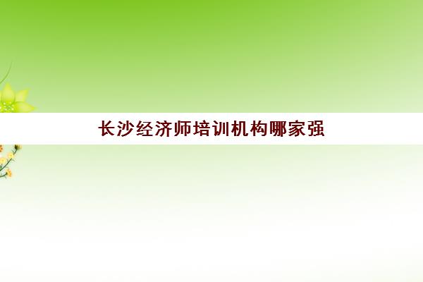 长沙经济师培训机构哪家强些如何科学选择？2023年权威TOP5榜单、择校指南与成功案例解析