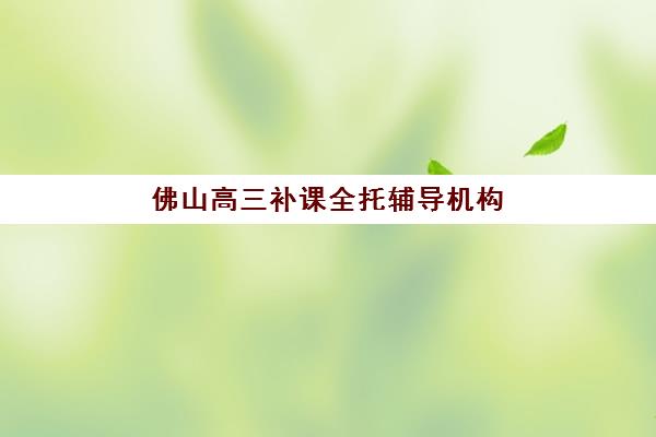 佛山高三补课全托辅导机构有哪些地方好？2025年十大靠谱机构详细评测与择校指南