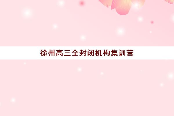 徐州高三全封闭机构集训营哪个比较好一点？2025年最新排名榜单与择校全攻略