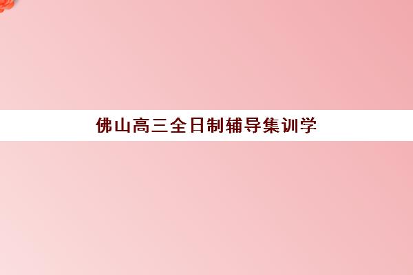 佛山高三全日制辅导集训学校培训机构哪家口碑比较好？2025年最新权威榜单解读与科学择校全指南