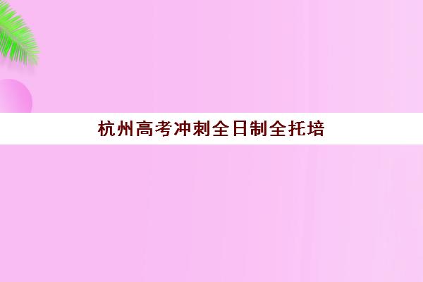 杭州高考冲刺全日制全托培训机构哪家口碑比较好？2023年真实口碑调研、避坑指南与择校全攻略
