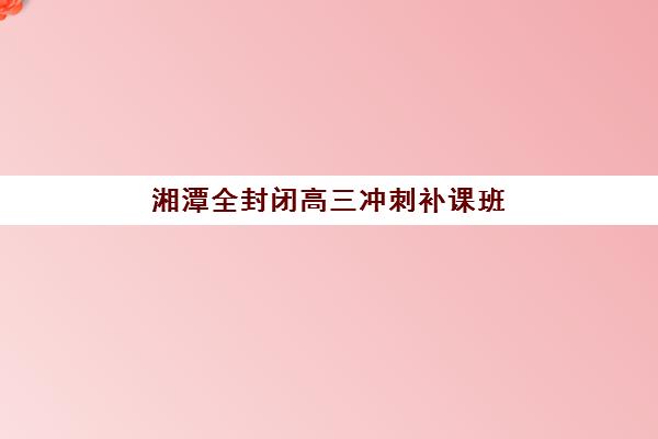 湘潭全封闭高三冲刺补课班辅导机构哪家好一点？2025年最新排名详情、择校标准与报名全指南