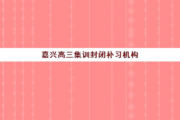 嘉兴高三集训封闭补习机构用户口碑白皮书如何科学利用？最新口碑数据解析、机构对比与择校成功全指南