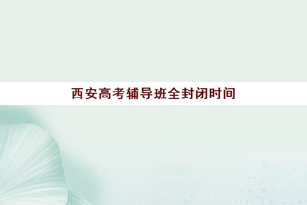西安高考辅导班全封闭时间2025年公布了吗？最新作息安排与择校实战全指南