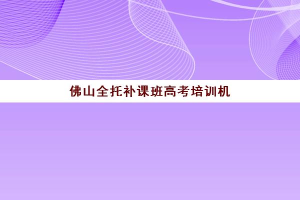 佛山全托补课班高考培训机构有哪些学校？2025年最新权威排名榜单与科学择校全攻略指南