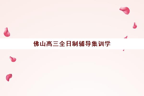 佛山高三全日制辅导集训学校培训班哪个好一点？2025年权威TOP10榜单、择校标准与成功案例全解析