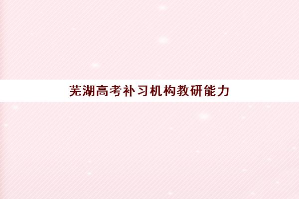 芜湖高考补习机构教研能力TOP5榜单如何查询？2025年最新权威排名、评估标准与择校指南全解析