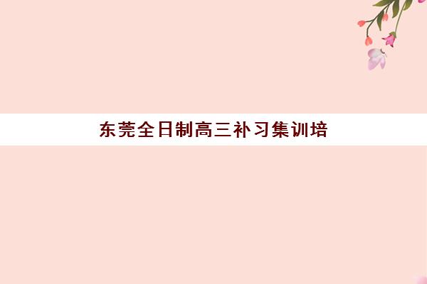 东莞全日制高三补习集训培训机构哪个比较好？2023年权威TOP5榜单、择校技巧与成功案例深度解析