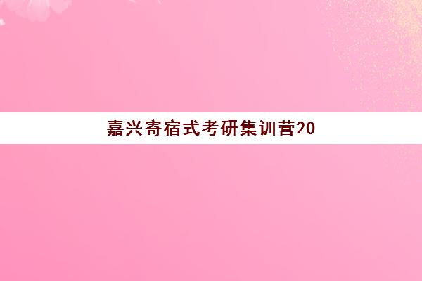 嘉兴寄宿式考研集训营2025年分数线是多少？最新国家线数据解析、集训营选择指南与备考策略全攻略