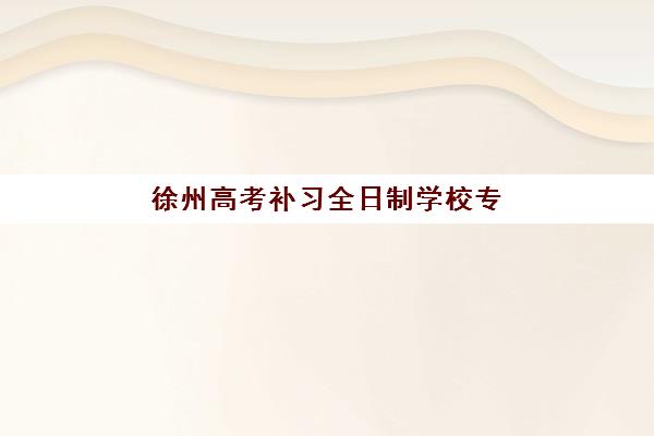 徐州高考补习全日制学校专项机构竞争力排行如何科学评估？2023年TOP5榜单、评选标准与择校全指南