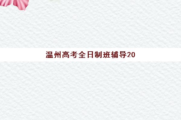 温州高考全日制班辅导2025年时间公布如何查询？最新时间节点、报名流程与择校指南全解析
