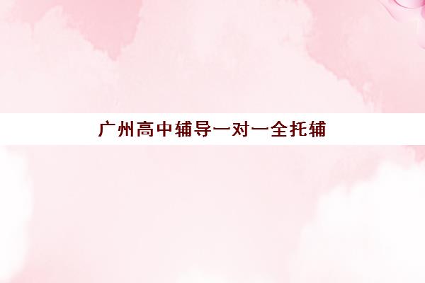 广州高中辅导一对一全托辅导班有哪些学校？2025年最新权威排名、科学择校步骤与性价比深度分析