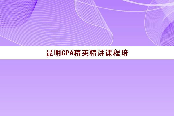昆明CPA精英精讲课程培训学校排名前十如何查询？2025年最新榜单、各校特色与择校全指南