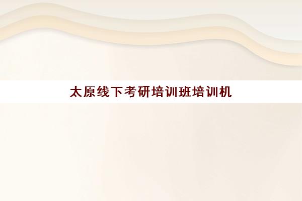 太原线下考研培训班培训机构哪家强一点？2025年最新排名解析、择校指南与备考攻略