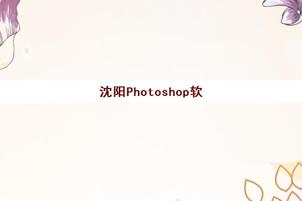 沈阳Photoshop软件精品课程辅导机构那家比较好?2025年最新评测、选择标准与报名指南 沈阳Photoshop软件精品课程辅导机构那家比较好?2025年最新评测、选择标准与报名指南