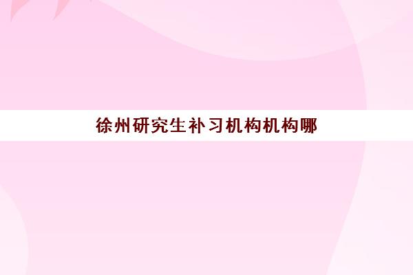 徐州研究生补习机构机构哪个比较好一点如何科学选择？2023年最新权威排名、择校技巧与避坑指南全解析