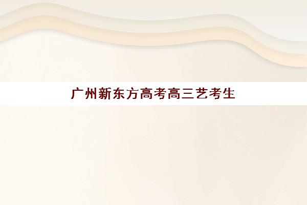 广州新东方高考高三艺考生文化培训班收费价格多少钱？2025年最新收费标准与高性价比选班全攻略