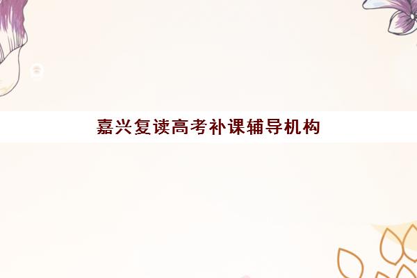 嘉兴复读高考补课辅导机构排名一览表如何查询？2025年最新权威榜单、各校特色解析与科学择校全攻略
