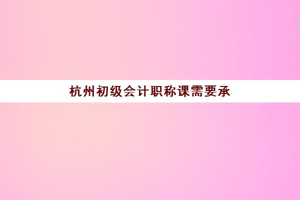 杭州初级会计职称课需要承诺书吗现在？2023年最新政策解读、签署要求与常见问题全指南