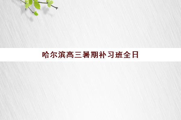 哈尔滨高三暑期补习班全日制时间2025年公布如何查询？最新日程表与备考全指南