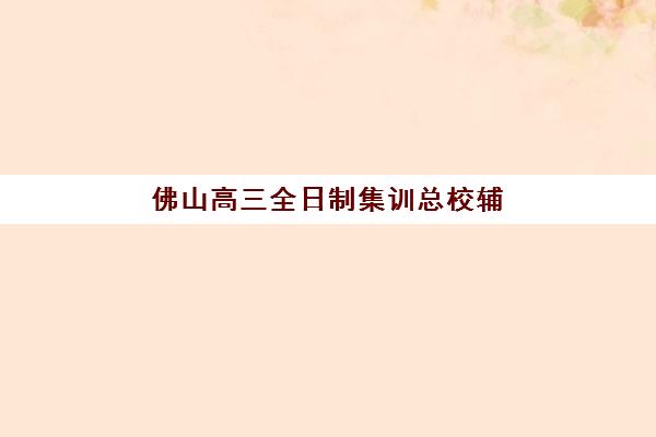 佛山高三全日制集训总校辅导机构如何选择？2025最新权威排名与择校全攻略